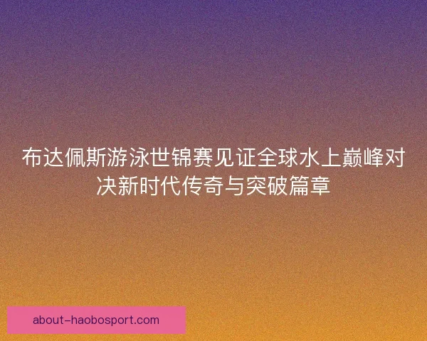 布达佩斯游泳世锦赛见证全球水上巅峰对决新时代传奇与突破篇章